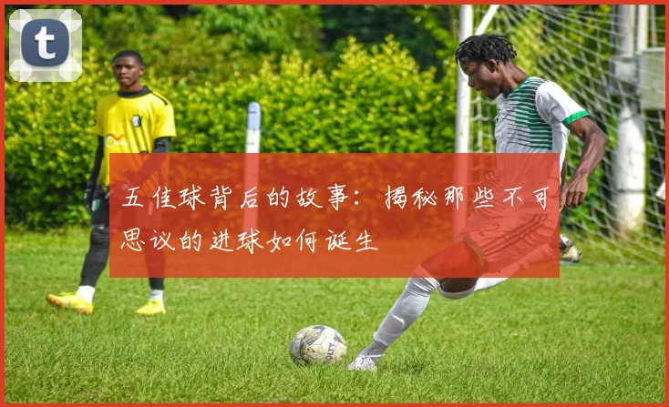 五佳球背后的故事:揭秘那些不可思议的进球如何诞生