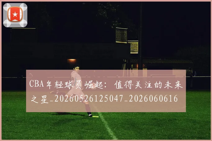 CBA年轻球员崛起：值得关注的未来之星_20260526125047_20260606165223