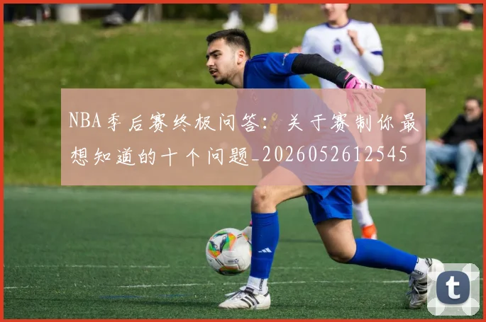 NBA季后赛终极问答:关于赛制你最想知道的十个问题_20260526125458