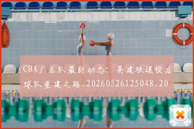 CBA广东队最新动态：易建联退役后球队重建之路_20260526125048_20260606165226
