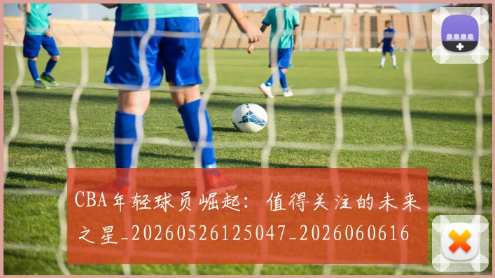 CBA年轻球员崛起：值得关注的未来之星_20260526125047_20260606165223