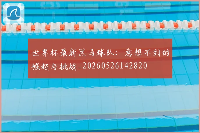 世界杯最新黑马球队:意想不到的崛起与挑战_20260526142820