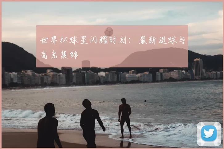世界杯球星闪耀时刻：最新进球与高光集锦
